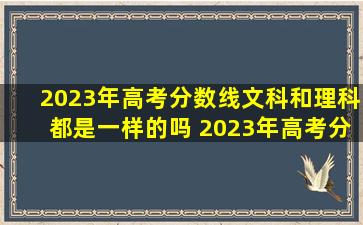 2023年高考分数线文科和理科都是一样的吗 2023年高考分数线文科和理科哪个高